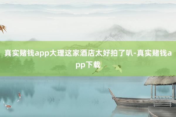 真实赌钱app大理这家酒店太好拍了叭-真实赌钱app下载