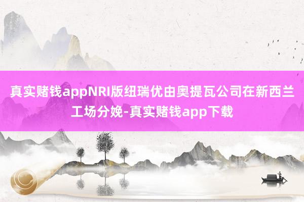 真实赌钱appNRI版纽瑞优由奥提瓦公司在新西兰工场分娩-真实赌钱app下载