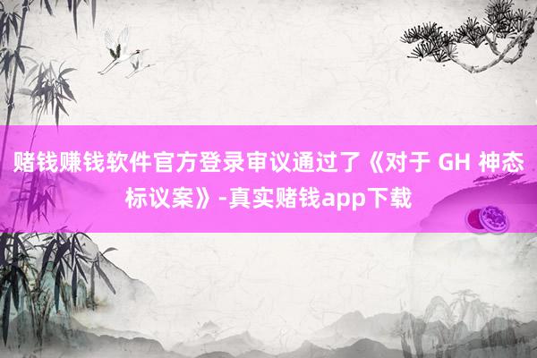 赌钱赚钱软件官方登录审议通过了《对于 GH 神态标议案》-真实赌钱app下载
