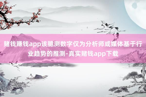 赌钱赚钱app该臆测数字仅为分析师或媒体基于行业趋势的推测-真实赌钱app下载