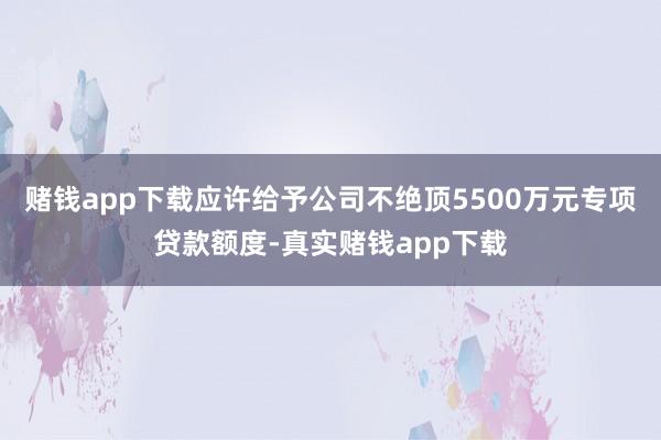 赌钱app下载应许给予公司不绝顶5500万元专项贷款额度-真实赌钱app下载