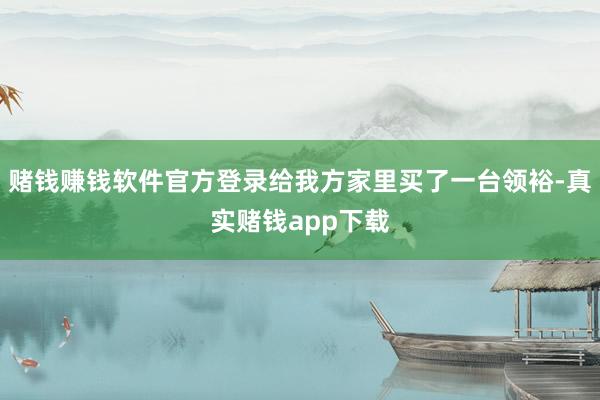 赌钱赚钱软件官方登录给我方家里买了一台领裕-真实赌钱app下载
