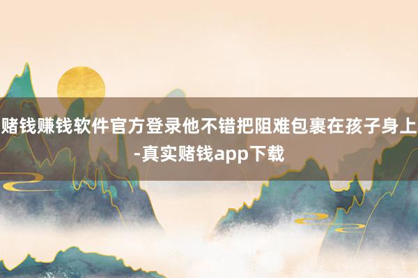 赌钱赚钱软件官方登录他不错把阻难包裹在孩子身上-真实赌钱app下载