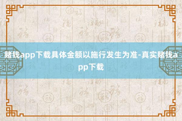 赌钱app下载具体金额以施行发生为准-真实赌钱app下载