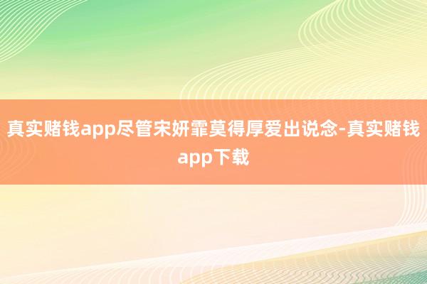 真实赌钱app尽管宋妍霏莫得厚爱出说念-真实赌钱app下载