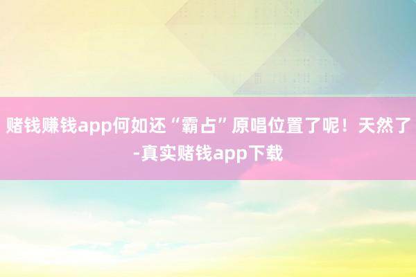 赌钱赚钱app何如还“霸占”原唱位置了呢！天然了-真实赌钱app下载