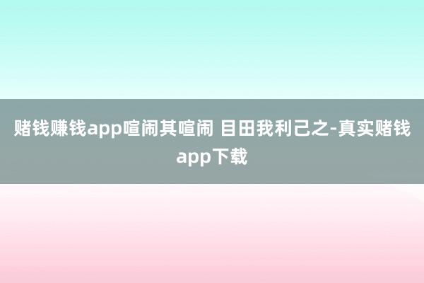 赌钱赚钱app喧闹其喧闹 目田我利己之-真实赌钱app下载