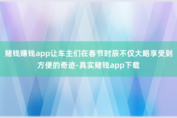 赌钱赚钱app让车主们在春节时辰不仅大略享受到方便的奇迹-真实赌钱app下载