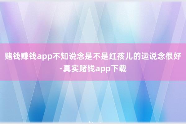 赌钱赚钱app不知说念是不是红孩儿的运说念很好-真实赌钱app下载