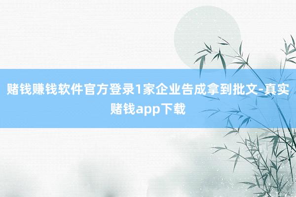 赌钱赚钱软件官方登录1家企业告成拿到批文-真实赌钱app下载