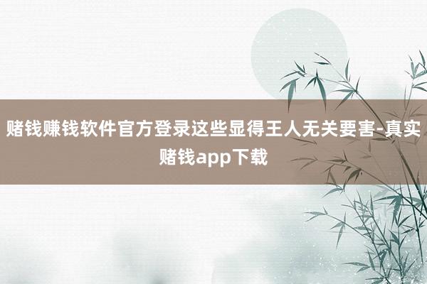 赌钱赚钱软件官方登录这些显得王人无关要害-真实赌钱app下载