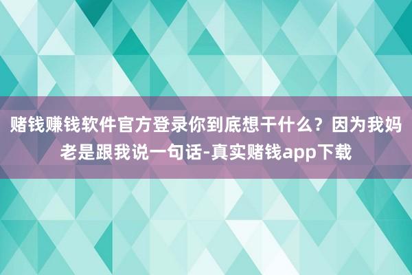 赌钱赚钱软件官方登录你到底想干什么？因为我妈老是跟我说一句话-真实赌钱app下载