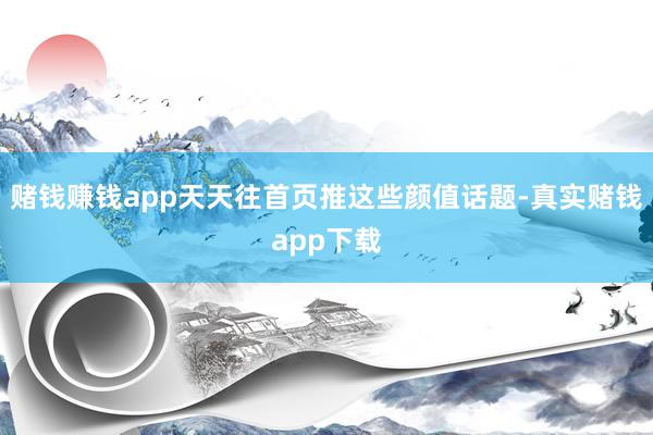 赌钱赚钱app天天往首页推这些颜值话题-真实赌钱app下载