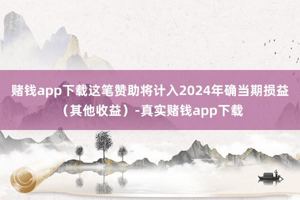 赌钱app下载这笔赞助将计入2024年确当期损益（其他收益）-真实赌钱app下载