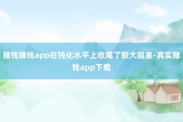 赌钱赚钱app在钝化水平上收尾了较大阻塞-真实赌钱app下载