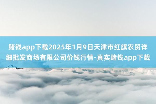 赌钱app下载2025年1月9日天津市红旗农贸详细批发商场有限公司价钱行情-真实赌钱app下载