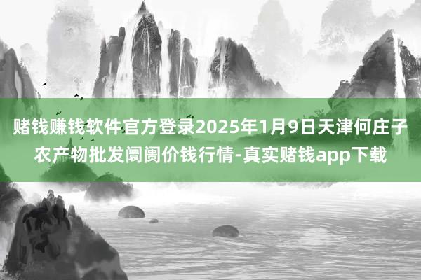 赌钱赚钱软件官方登录2025年1月9日天津何庄子农产物批发阛阓价钱行情-真实赌钱app下载