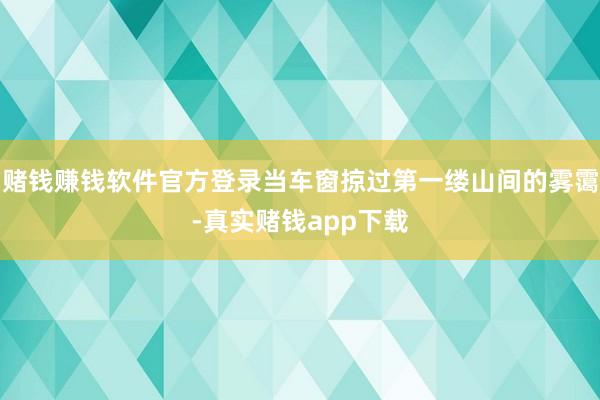 赌钱赚钱软件官方登录当车窗掠过第一缕山间的雾霭-真实赌钱app下载