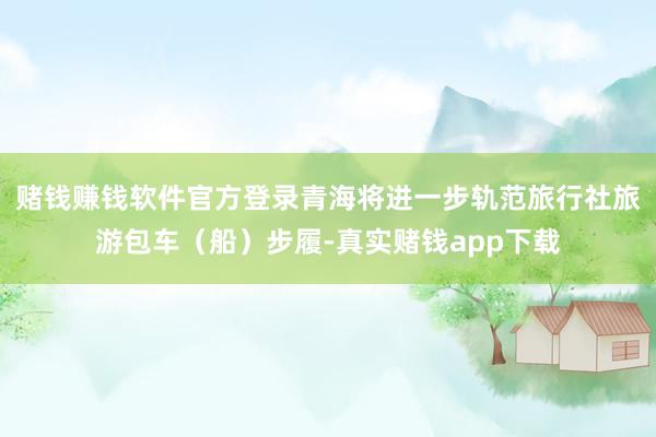 赌钱赚钱软件官方登录青海将进一步轨范旅行社旅游包车（船）步履-真实赌钱app下载