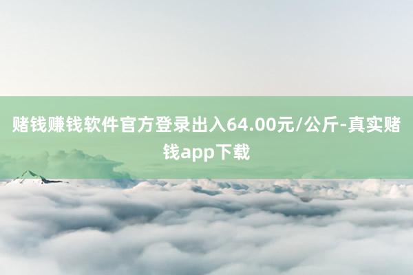 赌钱赚钱软件官方登录出入64.00元/公斤-真实赌钱app下载