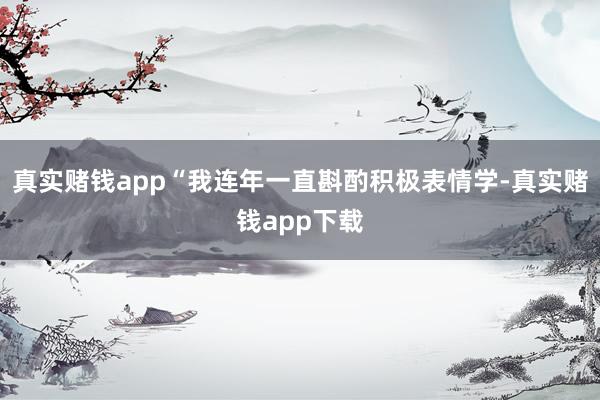真实赌钱app“我连年一直斟酌积极表情学-真实赌钱app下载
