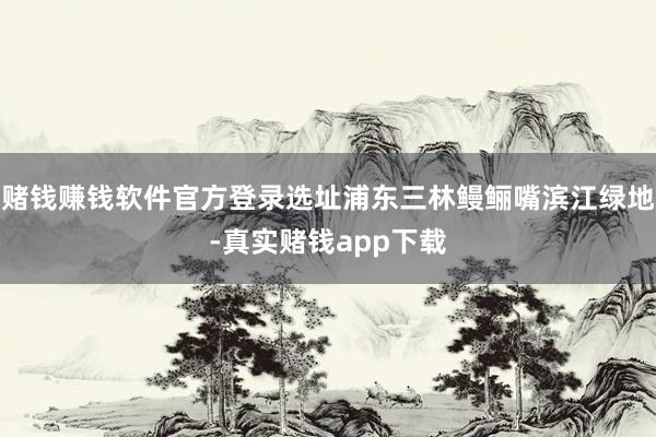 赌钱赚钱软件官方登录选址浦东三林鳗鲡嘴滨江绿地-真实赌钱app下载
