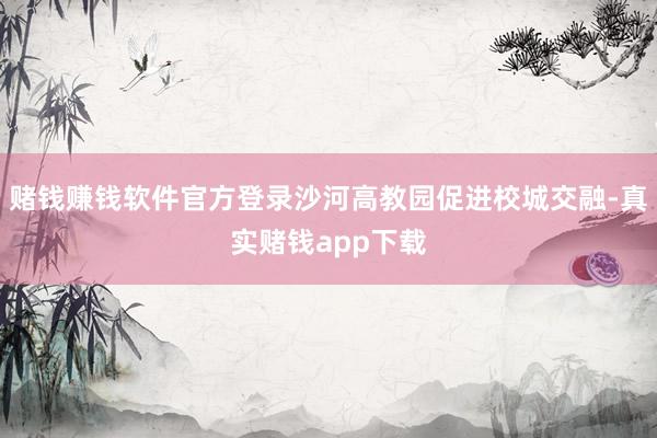赌钱赚钱软件官方登录沙河高教园促进校城交融-真实赌钱app下载