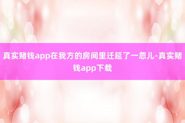 真实赌钱app在我方的房间里迁延了一忽儿-真实赌钱app下载
