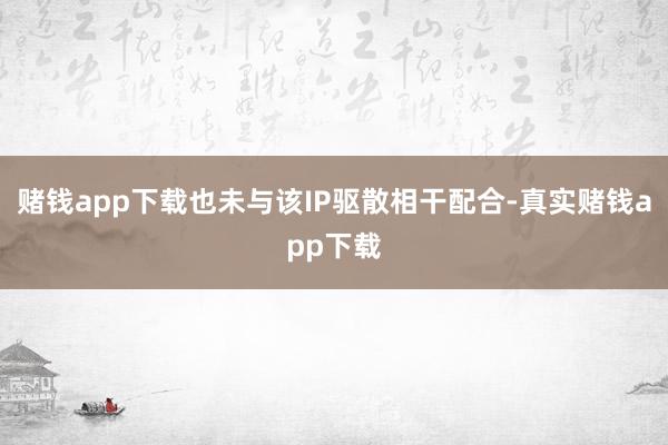 赌钱app下载也未与该IP驱散相干配合-真实赌钱app下载