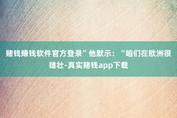 赌钱赚钱软件官方登录”　　他默示：“咱们在欧洲很雄壮-真实赌钱app下载
