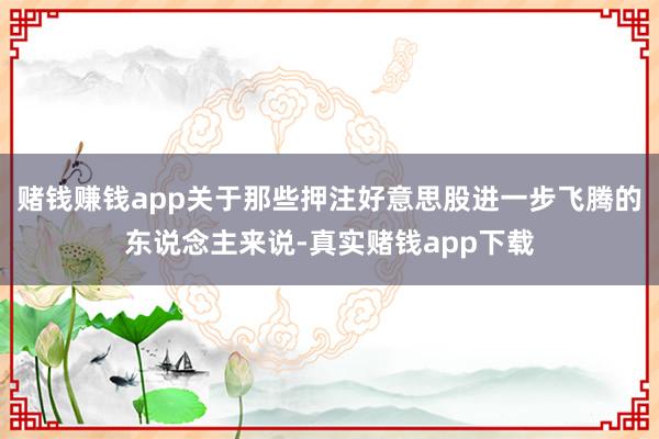 赌钱赚钱app关于那些押注好意思股进一步飞腾的东说念主来说-真实赌钱app下载