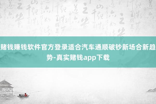 赌钱赚钱软件官方登录适合汽车通顺破钞新场合新趋势-真实赌钱app下载