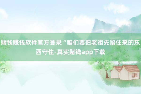 赌钱赚钱软件官方登录“咱们要把老祖先留住来的东西守住-真实赌钱app下载
