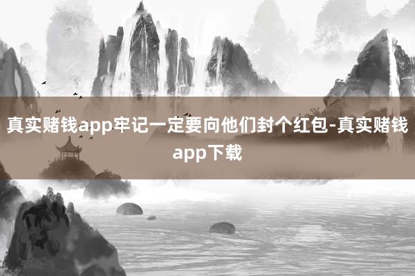 真实赌钱app牢记一定要向他们封个红包-真实赌钱app下载