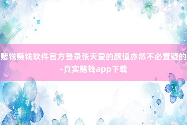 赌钱赚钱软件官方登录张天爱的颜值亦然不必置疑的-真实赌钱app下载