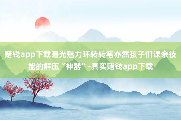 赌钱app下载曙光魅力环转转笔亦然孩子们课余技能的解压“神器”-真实赌钱app下载