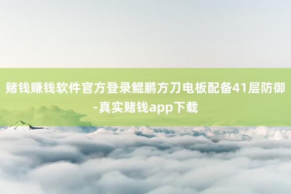 赌钱赚钱软件官方登录鲲鹏方刀电板配备41层防御-真实赌钱app下载
