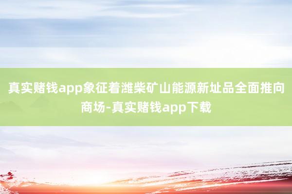 真实赌钱app象征着潍柴矿山能源新址品全面推向商场-真实赌钱app下载