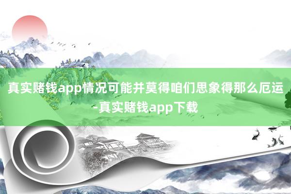 真实赌钱app情况可能并莫得咱们思象得那么厄运-真实赌钱app下载