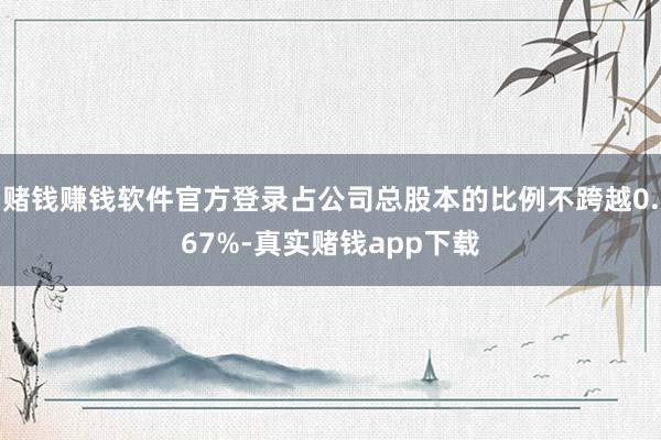 赌钱赚钱软件官方登录占公司总股本的比例不跨越0.67%-真实赌钱app下载