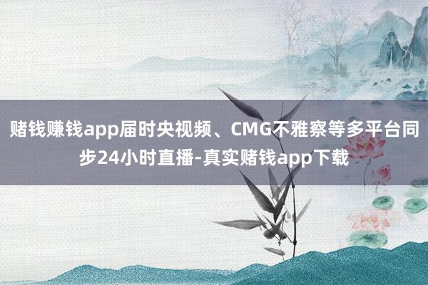 赌钱赚钱app届时央视频、CMG不雅察等多平台同步24小时直播-真实赌钱app下载