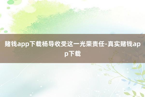 赌钱app下载杨导收受这一光荣责任-真实赌钱app下载