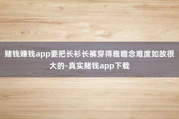 赌钱赚钱app要把长衫长裤穿得雅瞻念难度如故很大的-真实赌钱app下载