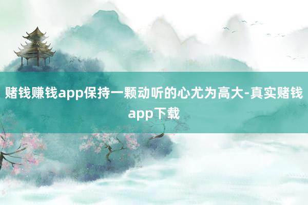 赌钱赚钱app保持一颗动听的心尤为高大-真实赌钱app下载