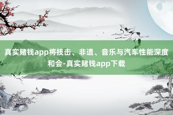 真实赌钱app将技击、非遗、音乐与汽车性能深度和会-真实赌钱app下载