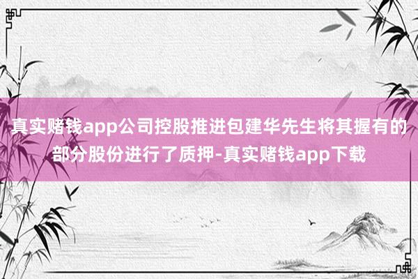 真实赌钱app公司控股推进包建华先生将其握有的部分股份进行了质押-真实赌钱app下载