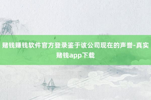 赌钱赚钱软件官方登录鉴于该公司现在的声誉-真实赌钱app下载