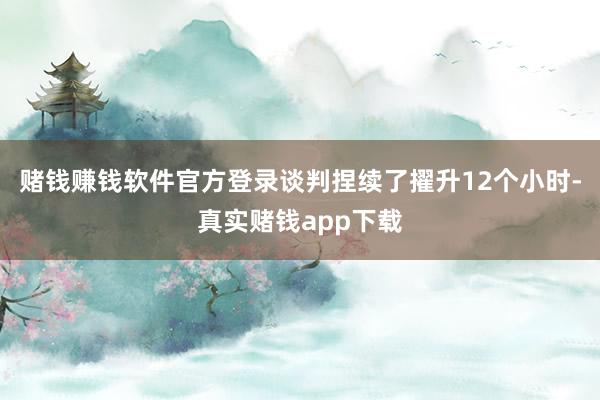 赌钱赚钱软件官方登录谈判捏续了擢升12个小时-真实赌钱app下载