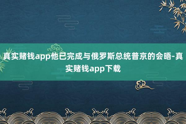 真实赌钱app他已完成与俄罗斯总统普京的会晤-真实赌钱app下载