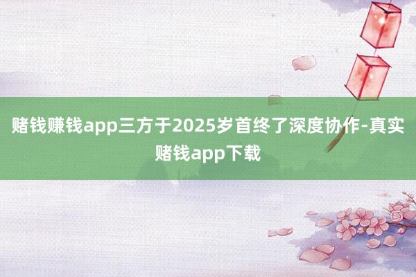 赌钱赚钱app三方于2025岁首终了深度协作-真实赌钱app下载